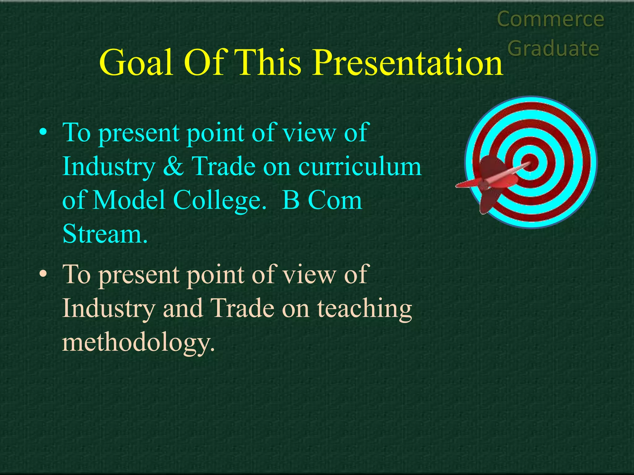 Commerce
                                    Graduate
     Goal Of This Presentation
• To present point of view of
  Industry & Trade on curriculum
  of Model College. B Com
  Stream.
• To present point of view of
  Industry and Trade on teaching
  methodology.
 