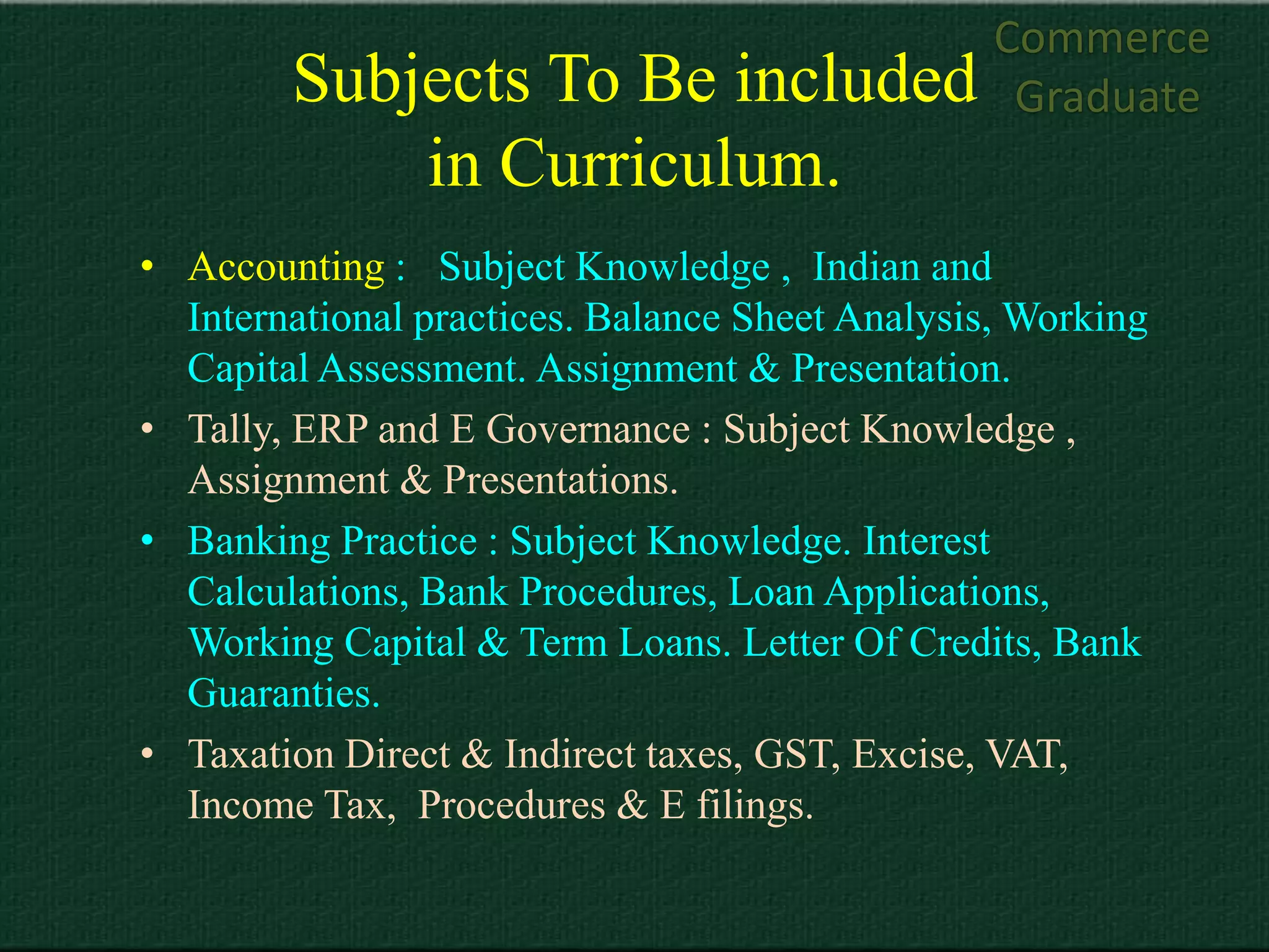 Commerce
        Subjects To Be included                   Graduate
            in Curriculum.
• Accounting : Subject Knowledge , Indian and
  International practices. Balance Sheet Analysis, Working
  Capital Assessment. Assignment & Presentation.
• Tally, ERP and E Governance : Subject Knowledge ,
  Assignment & Presentations.
• Banking Practice : Subject Knowledge. Interest
  Calculations, Bank Procedures, Loan Applications,
  Working Capital & Term Loans. Letter Of Credits, Bank
  Guaranties.
• Taxation Direct & Indirect taxes, GST, Excise, VAT,
  Income Tax, Procedures & E filings.
 
