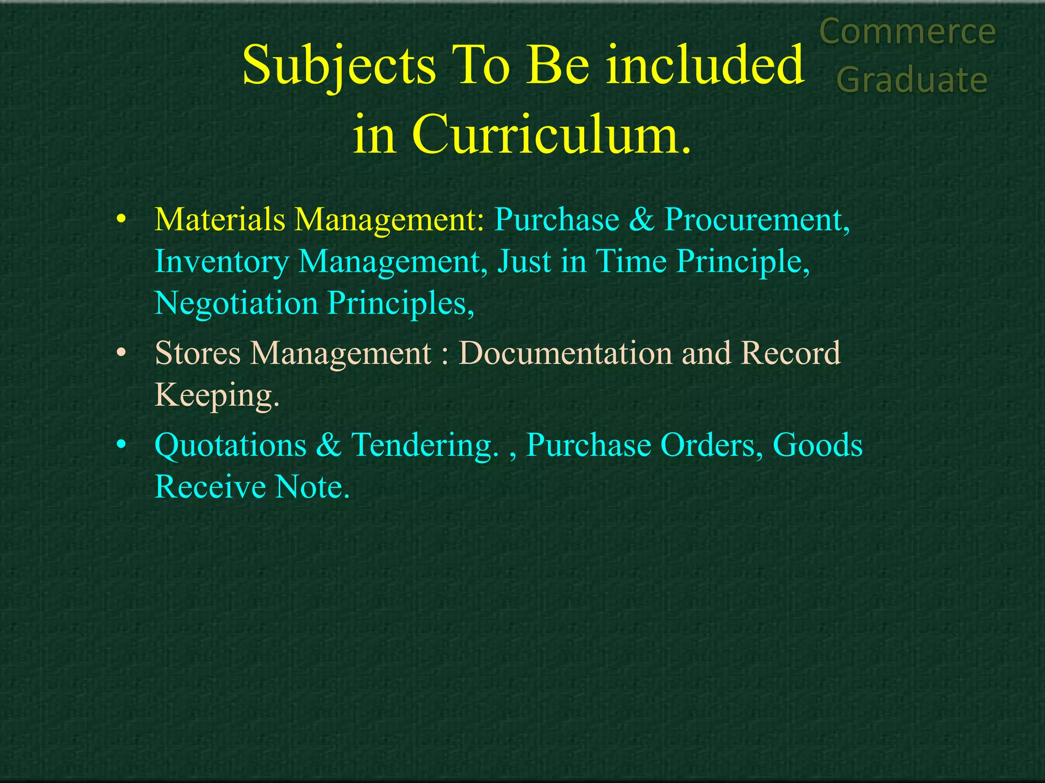 Commerce
        Subjects To Be included                Graduate
            in Curriculum.
• Materials Management: Purchase & Procurement,
  Inventory Management, Just in Time Principle,
  Negotiation Principles,
• Stores Management : Documentation and Record
  Keeping.
• Quotations & Tendering. , Purchase Orders, Goods
  Receive Note.
 