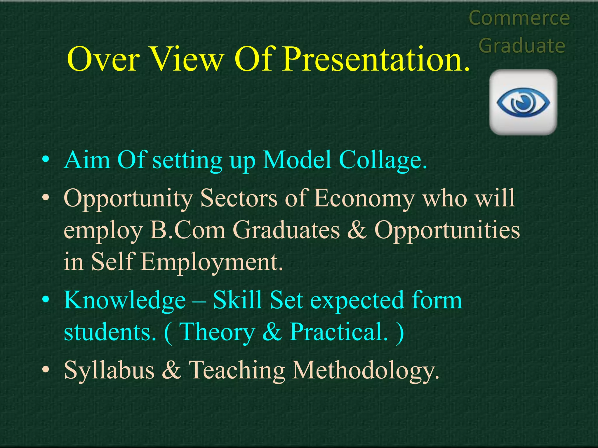 Commerce
                                     Graduate
  Over View Of Presentation.

• Aim Of setting up Model Collage.
• Opportunity Sectors of Economy who will
  employ B.Com Graduates & Opportunities
  in Self Employment.
• Knowledge – Skill Set expected form
  students. ( Theory & Practical. )
• Syllabus & Teaching Methodology.
 