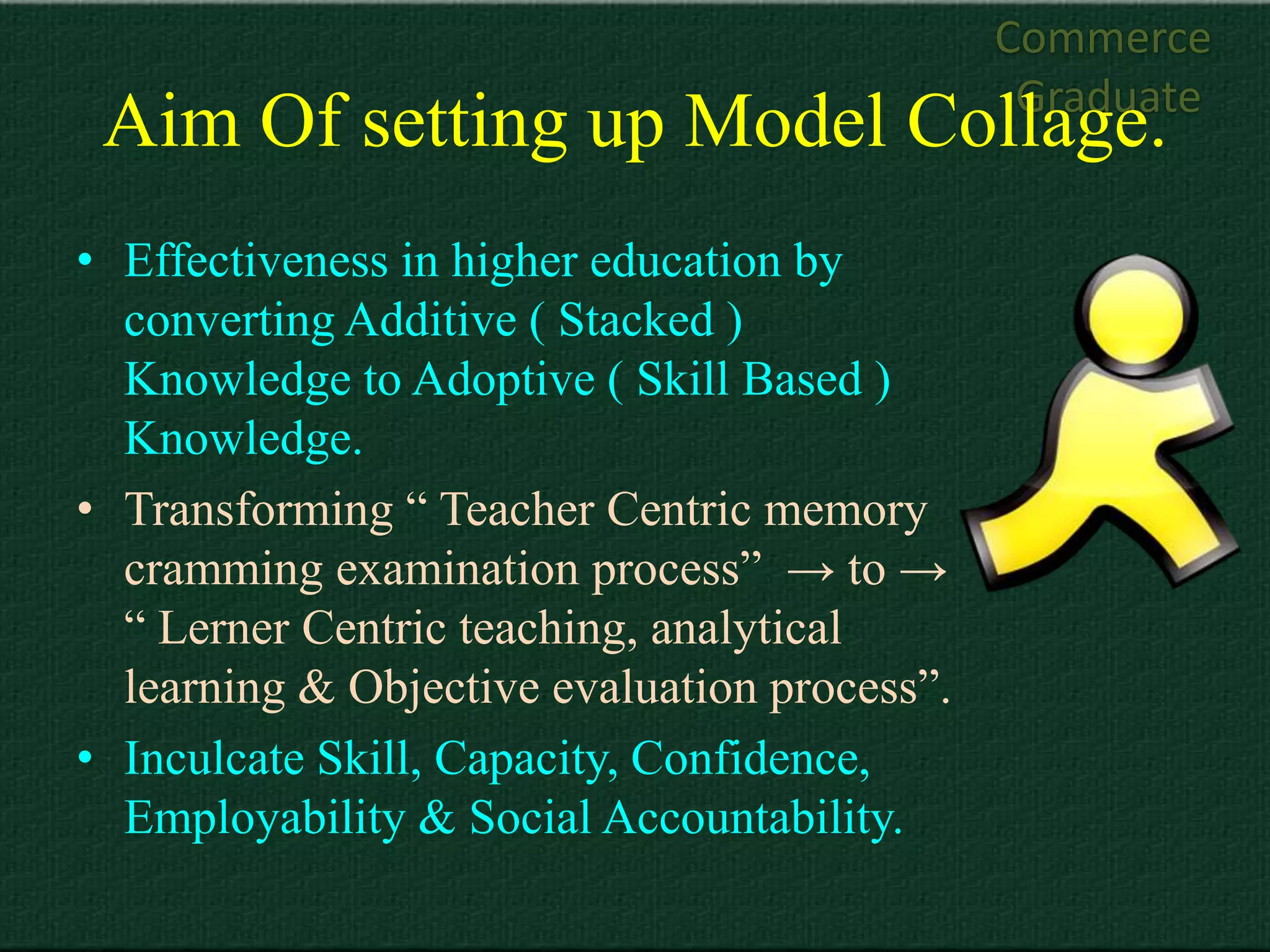 Commerce
                                               Graduate
 Aim Of setting up Model Collage.
• Effectiveness in higher education by
  converting Additive ( Stacked )
  Knowledge to Adoptive ( Skill Based )
  Knowledge.
• Transforming “ Teacher Centric memory
  cramming examination process” → to →
  “ Lerner Centric teaching, analytical
  learning & Objective evaluation process”.
• Inculcate Skill, Capacity, Confidence,
  Employability & Social Accountability.
 