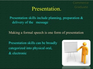 Commerce
                                            Graduate
                Presentation.
Presentation skills include planning, preparation &
 delivery of the message

Making a formal speech is one form of presentation

Presentation skills can be broadly
categorized into physical oral,
& electronic
 