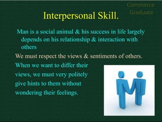 Commerce
                                              Graduate
           Interpersonal Skill.
 Man is a social animal & his success in life largely
  depends on his relationship & interaction with
  others
We must respect the views & sentiments of others.
When we want to differ their
views, we must very politely
give hints to them without
wondering their feelings.
 