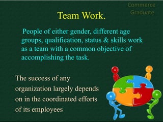 Commerce
                                        Graduate
              Team Work.
  People of either gender, different age
  groups, qualification, status & skills work
  as a team with a common objective of
  accomplishing the task.

The success of any
organization largely depends
on in the coordinated efforts
of its employees
 