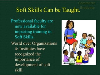 Commerce
                            Graduate
  Soft Skills Can be Taught.
Professional faculty are
  now available for
  imparting training in
  Soft Skills.
World over Organizations
  & Institutes have
  recognized the
  importance of
  development of soft
  skill.
 