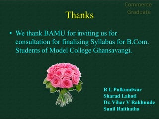 Commerce
                                          Graduate
                   Thanks
• We thank BAMU for inviting us for
  consultation for finalizing Syllabus for B.Com.
  Students of Model College Ghansavangi.




                                 R L Pulkundwar
                                 Sharad Lahoti
                                 Dr. Vihar V Rakhunde
                                 Sunil Raithatha
 