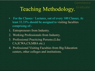 Commerce
                                                       Graduate
           Teaching Methodology.
•     For the Classes / Lectures, out of every 100 Classes, At
     least 33.33% should be assigned to visiting faculties
     comprising of:-
1.   Entrepreneurs from Industry.
2.   Working Professionals from Industry.
3.   Professional Practicing Persons.(Like
     CA,ICWA,CS,MBA etc.)
4.   Professional Visiting Faculties from Big Education
     centers, other colleges and institutions.
 
