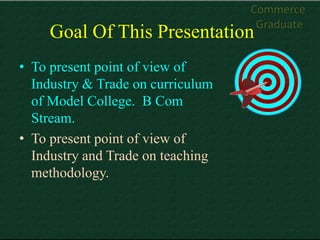 Commerce
                                    Graduate
     Goal Of This Presentation
• To present point of view of
  Industry & Trade on curriculum
  of Model College. B Com
  Stream.
• To present point of view of
  Industry and Trade on teaching
  methodology.
 