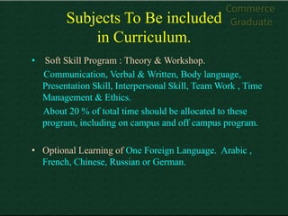 Commerce
          Subjects To Be included                   Graduate
              in Curriculum.
•   Soft Skill Program : Theory & Workshop.
    Communication, Verbal & Written, Body language,
    Presentation Skill, Interpersonal Skill, Team Work , Time
    Management & Ethics.
    About 20 % of total time should be allocated to these
    program, including on campus and off campus program.

• Optional Learning of One Foreign Language. Arabic ,
  French, Chinese, Russian or German.
 