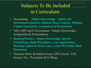 Commerce
        Subjects To Be included                   Graduate
            in Curriculum.
• Accounting : Subject Knowledge , Indian and
  International practices. Balance Sheet Analysis, Working
  Capital Assessment. Assignment & Presentation.
• Tally, ERP and E Governance : Subject Knowledge ,
  Assignment & Presentations.
• Banking Practice : Subject Knowledge. Interest
  Calculations, Bank Procedures, Loan Applications,
  Working Capital & Term Loans. Letter Of Credits, Bank
  Guaranties.
• Taxation Direct & Indirect taxes, GST, Excise, VAT,
  Income Tax, Procedures & E filings.
 