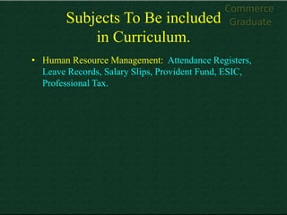 Commerce
        Subjects To Be included               Graduate
            in Curriculum.
• Human Resource Management: Attendance Registers,
  Leave Records, Salary Slips, Provident Fund, ESIC,
  Professional Tax.
 