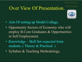 Commerce
                                     Graduate
  Over View Of Presentation.

• Aim Of setting up Model Collage.
• Opportunity Sectors of Economy who will
  employ B.Com Graduates & Opportunities
  in Self Employment.
• Knowledge – Skill Set expected form
  students. ( Theory & Practical. )
• Syllabus & Teaching Methodology.
 