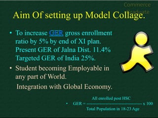 Commerce
                                                       Graduate
 Aim Of setting up Model Collage.
• To increase      gross enrollment
  ratio by 5% by end of XI plan.
  Present GER of Jalna Dist. 11.4%
  Targeted GER of India 25%.
• Student becoming Employable in
  any part of World.
  Integration with Global Economy.
                                 All enrolled post HSC
                   •   GER = -------------------------------------- x 100
                             Total Population in 18-23 Age
 