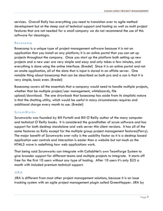 CLEAN LOGIX PROJECT MANAGEMENT
Page 9
services. Overall Rally has everything you need to transistion over to agile method
development but at the steep cost of technical support and hosting as well as multi project
features that are not needed for a small company we do not recommend the use of this
software for cleanlogix.
Basecamp
Basecamp is a unique type of project management software because it is not an
application that you install on any platform; it is an online portal that you can set up
projects throughout the company. Once you start up the platform both setting up new
projects and a new user are very simple and easy and only takes a few minutes, and
everything is done using the online interface. (Bredel) Since it is an online portal and not
an onsite application, all of the data that is input is stored in an offsite server. One
notable thing about basecamp that can be described as both pro and a con is that it is
very simple, basic even. (Bredel)
Basecamp covers all the essentials that a company would need to handle multiple projects,
whether that be multiple project/user management, whiteboards, file
upload/download. The one drawback that basecamp has aside from its simplistic nature
is that the chatting utility, which would be useful in many circumstances requires and
additional charge every month to use. (Bredel)
ScrumWorks
Scrumworks was founded by Bill Portelli and Bill O`Reilly author of the many computer
and technical O`Reilly books. It is considered the grandfather of scrum software and has
support for both desktop standalone and web server thin client versions. It has all of the
same features as Rally except for the multiple group project management features(Perry).
The major benefit of Scrumworks over rally is the usability factor as it is a desktop based
application user controls and interaction is easier than a website but not much as the
HTML5 wave is redefining how web applications work.
That being said Scrumworks can integrate with CollabNet’s own TeamForge System to
give broader support for different teams and multiple projects to integrate. It starts off
free for the first 10 users without any type of hosting. After 10 users it’s only $25 a
month with included premium technical support.
JIRA
JIRA is different from most other project management solutions, because it is an issue
tracking system with an agile project management plugin called GreenHopper. JIRA by
 