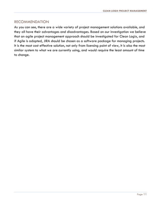 CLEAN LOGIX PROJECT MANAGEMENT
Page 11
RECOMMENDATION
As you can see, there are a wide variety of project management solutions available, and
they all have their advantages and disadvantages. Based on our investigation we believe
that an agile project management approach should be investigated for Clean Logix, and
if Agile is adopted, JIRA should be chosen as a software package for managing projects.
It is the most cost effective solution, not only from licensing point of view, it is also the most
similar system to what we are currently using, and would require the least amount of time
to change.
 