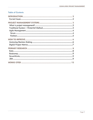 CLEAN LOGIX PROJECT MANAGEMENT
Page 1
Table of Contents
INTRODUCTION .......................................................................................... 2
Current Issues.............................................................................................................2
PROJECT MANAGEMENT SYSTEMS............................................................ 3
What is project management? ...............................................................................3
Traditional System – Waterfall Method...............................................................3
Agile Management...................................................................................................4
Scrum........................................................................................................................4
Kanban.....................................................................................................................5
HOW TO IMPROVE...................................................................................... 6
Analyzing Decision Making.....................................................................................6
Digital Project Metrics..............................................................................................7
PRIMARY RESEARCH .................................................................................. 8
Rally............................................................................................................................8
Basecamp...................................................................................................................9
ScrumWorks...............................................................................................................9
JIRA .............................................................................................................................9
WORKS CITED ........................................................................................... 12
Contrasting Colors and headers
 