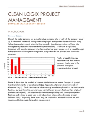 CLEAN LOGIX PROJECT MANAGEMENT
Page 2
CLEAN LOGIX PROJECT
MANAGEMENT
S O F T W A R E M A N A G E M E N T R E P O R T
INTRODUCTION
Current Issues
One of the major concerns for a small startup company is how well will the company scale
up if it becomes successful. Using a sensible project management system will most likely
help a business to expand when the time comes by breaking down the workload into
manageable pieces and not overwhelming the company. Teamwork is especially
important with any size company whether small or big every employee is a valuable asset
to the team and building team integration is important for an efficient and profitable
company.
Finally probably the most
important issue that a small
company has to face is the
continual change in
requirements in a project.
Figure 1 shows that the number of commits made in the last month, February is greater
than the initial months of development (See Appendix A for more information about
Allocation Logix). This is because the software may have been planned to perform certain
functions but over time the customer may want different or more features than originally
planned (Leffingwell). This leads to more time spent planning and reintegrating these
features and without a good way to introduce them into an already made project
becomes tricky. Hopefully these issues may be resolved or lessened by what we will
recommend in this paper for project management.
FIGURE 1 - ALLOCATION-LOGIX COMMITS BY MONTH OF YEAR
Research using
Allocation Logix
Github data
 