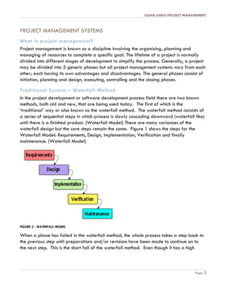 CLEAN LOGIX PROJECT MANAGEMENT
Page 3
PROJECT MANAGEMENT SYSTEMS
What is project management?
Project management is known as a discipline involving the organizing, planning and
managing of resources to complete a specific goal. The lifetime of a project is normally
divided into different stages of development to simplify the process. Generally, a project
may be divided into 5 generic phases but all project management systems vary from each
other; each having its own advantages and disadvantages. The general phases consist of
initiation, planning and design, executing, controlling and the closing phases.
Traditional System – Waterfall Method
In the project development or software development process field there are two known
methods, both old and new, that are being used today. The first of which is the
‘traditional’ way or also known as the waterfall method. The waterfall method consists of
a series of sequential steps in which process is slowly cascading downward (waterfall like)
until there is a finished product. (Waterfall Model) There are many variances of the
waterfall design but the core steps remain the same. Figure 1 shows the steps for the
Waterfall Model: Requirements, Design, implementation, Verification and finally
maintenance. (Waterfall Model)
FIGURE 2 - WATERFALL MODEL
When a phase has failed in the waterfall method, the whole process takes a step back to
the previous step until preparations and/or revisions have been made to continue on to
the next step. This is the short fall of the waterfall method. Even though it has a high
Colored Figures
and Tables
 