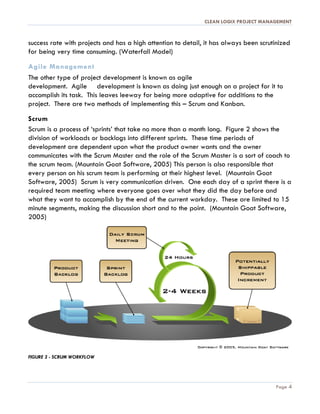 CLEAN LOGIX PROJECT MANAGEMENT
Page 4
success rate with projects and has a high attention to detail, it has always been scrutinized
for being very time consuming. (Waterfall Model)
Agile Management
The other type of project development is known as agile
development. Agile development is known as doing just enough on a project for it to
accomplish its task. This leaves leeway for being more adaptive for additions to the
project. There are two methods of implementing this – Scrum and Kanban.
Scrum
Scrum is a process of ‘sprints’ that take no more than a month long. Figure 2 shows the
division of workloads or backlogs into different sprints. These time periods of
development are dependent upon what the product owner wants and the owner
communicates with the Scrum Master and the role of the Scrum Master is a sort of coach to
the scrum team. (Mountain Goat Software, 2005) This person is also responsible that
every person on his scrum team is performing at their highest level. (Mountain Goat
Software, 2005) Scrum is very communication driven. One each day of a sprint there is a
required team meeting where everyone goes over what they did the day before and
what they want to accomplish by the end of the current workday. These are limited to 15
minute segments, making the discussion short and to the point. (Mountain Goat Software,
2005)
FIGURE 3 - SCRUM WORKFLOW
 