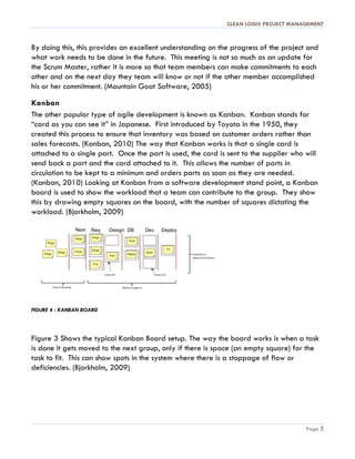 CLEAN LOGIX PROJECT MANAGEMENT
Page 5
By doing this, this provides an excellent understanding on the progress of the project and
what work needs to be done in the future. This meeting is not so much as an update for
the Scrum Master, rather it is more so that team members can make commitments to each
other and on the next day they team will know or not if the other member accomplished
his or her commitment. (Mountain Goat Software, 2005)
Kanban
The other popular type of agile development is known as Kanban. Kanban stands for
“card as you can see it” in Japanese. First introduced by Toyota in the 1950, they
created this process to ensure that inventory was based on customer orders rather than
sales forecasts. (Kanban, 2010) The way that Kanban works is that a single card is
attached to a single part. Once the part is used, the card is sent to the supplier who will
send back a part and the card attached to it. This allows the number of parts in
circulation to be kept to a minimum and orders parts as soon as they are needed.
(Kanban, 2010) Looking at Kanban from a software development stand point, a Kanban
board is used to show the workload that a team can contribute to the group. They show
this by drawing empty squares on the board, with the number of squares dictating the
workload. (Bjorkholm, 2009)
FIGURE 4 - KANBAN BOARD
Figure 3 Shows the typical Kanban Board setup. The way the board works is when a task
is done it gets moved to the next group, only if there is space (an empty square) for the
task to fit. This can show spots in the system where there is a stoppage of flow or
deficiencies. (Bjorkholm, 2009)
 