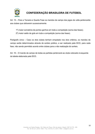 CONFEDERAÇÃO BRASILEIRA DE FUTEBOL
10
Avenida Luiz Carlos Prestes, 130 • Barra da Tijuca • Rio de Janeiro • Brasil • CEP 22.775 - 055
Tel: 00 55 (21) 3572 1900 • Fax: 00 55 (21) 3572 1990 • cbf@cbf.com.br
Art. 15 – Para a Terceira e Quarta Fase os mandos de campo dos jogos de volta pertencerão
aos clubes que obtiverem sucessivamente:
1º) maior somatória de pontos ganhos em toda a competição (soma das fases);
2º) maior saldo de gols em toda a competição (soma das fases).
Parágrafo único – Caso os dois clubes tenham empatado nos dois critérios, os mandos de
campo serão determinados através de sorteio público, a ser realizado pela DCO, para cada
fase, não sendo permitido acordo entre clubes para a não realização do sorteio.
Art. 16 – O mando de campo de todas as partidas pertencerá ao clube colocado à esquerda
da tabela elaborada pela DCO.
 