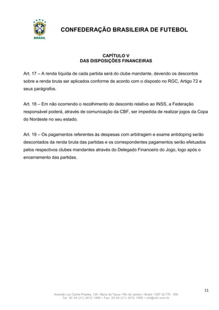 CONFEDERAÇÃO BRASILEIRA DE FUTEBOL
11
Avenida Luiz Carlos Prestes, 130 • Barra da Tijuca • Rio de Janeiro • Brasil • CEP 22.775 - 055
Tel: 00 55 (21) 3572 1900 • Fax: 00 55 (21) 3572 1990 • cbf@cbf.com.br
CAPÍTULO V
DAS DISPOSIÇÕES FINANCEIRAS
Art. 17 – A renda líquida de cada partida será do clube mandante, devendo os descontos
sobre a renda bruta ser aplicados conforme de acordo com o disposto no RGC, Artigo 72 e
seus parágrafos.
Art. 18 – Em não ocorrendo o recolhimento do desconto relativo ao INSS, a Federação
responsável poderá, através de comunicação da CBF, ser impedida de realizar jogos da Copa
do Nordeste no seu estado.
Art. 19 – Os pagamentos referentes às despesas com arbitragem e exame antidoping serão
descontados da renda bruta das partidas e os correspondentes pagamentos serão efetuados
pelos respectivos clubes mandantes através do Delegado Financeiro do Jogo, logo após o
encerramento das partidas.
 