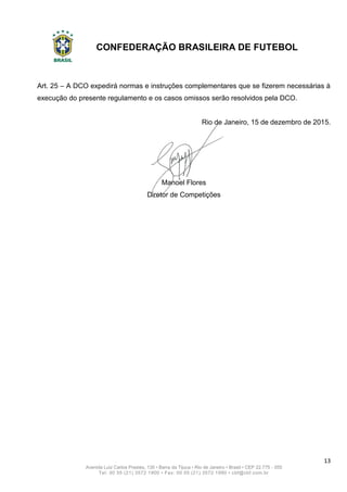 CONFEDERAÇÃO BRASILEIRA DE FUTEBOL
13
Avenida Luiz Carlos Prestes, 130 • Barra da Tijuca • Rio de Janeiro • Brasil • CEP 22.775 - 055
Tel: 00 55 (21) 3572 1900 • Fax: 00 55 (21) 3572 1990 • cbf@cbf.com.br
Art. 25 – A DCO expedirá normas e instruções complementares que se fizerem necessárias à
execução do presente regulamento e os casos omissos serão resolvidos pela DCO.
Rio de Janeiro, 15 de dezembro de 2015.
Manoel Flores
Diretor de Competições
 