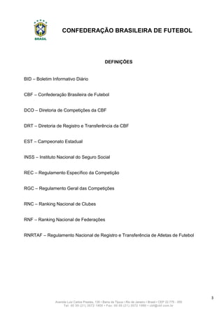 CONFEDERAÇÃO BRASILEIRA DE FUTEBOL
3
Avenida Luiz Carlos Prestes, 130 • Barra da Tijuca • Rio de Janeiro • Brasil • CEP 22.775 - 055
Tel: 00 55 (21) 3572 1900 • Fax: 00 55 (21) 3572 1990 • cbf@cbf.com.br
DEFINIÇÕES
BID – Boletim Informativo Diário
CBF – Confederação Brasileira de Futebol
DCO – Diretoria de Competições da CBF
DRT – Diretoria de Registro e Transferência da CBF
EST – Campeonato Estadual
INSS – Instituto Nacional do Seguro Social
REC – Regulamento Específico da Competição
RGC – Regulamento Geral das Competições
RNC – Ranking Nacional de Clubes
RNF – Ranking Nacional de Federações
RNRTAF – Regulamento Nacional de Registro e Transferência de Atletas de Futebol
 
