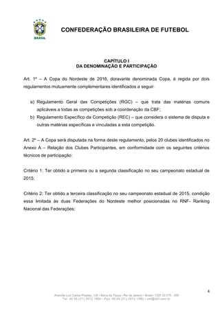 CONFEDERAÇÃO BRASILEIRA DE FUTEBOL
4
Avenida Luiz Carlos Prestes, 130 • Barra da Tijuca • Rio de Janeiro • Brasil • CEP 22.775 - 055
Tel: 00 55 (21) 3572 1900 • Fax: 00 55 (21) 3572 1990 • cbf@cbf.com.br
CAPÍTULO I
DA DENOMINAÇÃO E PARTICIPAÇÃO
Art. 1º – A Copa do Nordeste de 2016, doravante denominada Copa, é regida por dois
regulamentos mutuamente complementares identificados a seguir:
a) Regulamento Geral das Competições (RGC) – que trata das matérias comuns
aplicáveis a todas as competições sob a coordenação da CBF;
b) Regulamento Específico da Competição (REC) – que considera o sistema de disputa e
outras matérias específicas e vinculadas a esta competição.
Art. 2º – A Copa será disputada na forma deste regulamento, pelos 20 clubes identificados no
Anexo A – Relação dos Clubes Participantes, em conformidade com os seguintes critérios
técnicos de participação:
Critério 1: Ter obtido a primeira ou a segunda classificação no seu campeonato estadual de
2015;
Critério 2: Ter obtido a terceira classificação no seu campeonato estadual de 2015, condição
essa limitada às duas Federações do Nordeste melhor posicionadas no RNF- Ranking
Nacional das Federações;
 