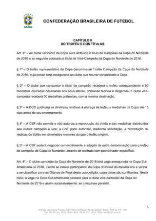 CONFEDERAÇÃO BRASILEIRA DE FUTEBOL
5
Avenida Luiz Carlos Prestes, 130 • Barra da Tijuca • Rio de Janeiro • Brasil • CEP 22.775 - 055
Tel: 00 55 (21) 3572 1900 • Fax: 00 55 (21) 3572 1990 • cbf@cbf.com.br
CAPÍTULO II
DO TROFÉU E DOS TÍTULOS
Art. 3º – Ao clube vencedor da Copa será atribuído o título de Campeão da Copa do Nordeste
de 2016 e ao segundo colocado o título de Vice-Campeão da Copa do Nordeste de 2016.
§ 1º – O troféu representativo da Copa denomina-se Troféu Campeão da Copa do Nordeste
de 2016, cuja posse será assegurada ao clube que houver conquistado a Copa.
§ 2º – O clube que conquistar o título de campeão receberá o troféu correspondente e 50
medalhas douradas destinadas aos seus atletas, comissão técnica e dirigentes; o clube vice-
campeão receberá 50 medalhas prateadas, com a mesma destinação.
§ 3º – A DCO publicará as diretrizes relativas à entrega de troféu e medalhas da Copa até 15
dias antes do seu encerramento.
§ 4º – A CBF não permite e não autoriza a reprodução do troféu e das medalhas distribuídos
aos clubes campeão e vice; a CBF pode autorizar, mediante solicitação, a reprodução de
réplicas do troféu em dimensões menores do que o troféu original.
§ 5º – A CBF poderá negociar comercialmente a adoção de outra denominação para o troféu
de campeão da Copa do Nordeste, através de contrato com patrocinador específico.
Art. 4º – O clube campeão da Copa do Nordeste de 2016 terá vaga assegurada na Copa Sul-
Americana de 2016, exceto se estiver participando da Copa do Brasil do mesmo ano e venha
a se classificar para as Oitavas de Final desta competição, cujas datas são conflitantes. Neste
caso, a vaga na Copa Sul-Americana passará para o clube vice-campeão da Copa do
Nordeste de 2016 e assim sucessivamente, se o impasse persistir.
 