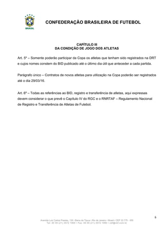 CONFEDERAÇÃO BRASILEIRA DE FUTEBOL
6
Avenida Luiz Carlos Prestes, 130 • Barra da Tijuca • Rio de Janeiro • Brasil • CEP 22.775 - 055
Tel: 00 55 (21) 3572 1900 • Fax: 00 55 (21) 3572 1990 • cbf@cbf.com.br
CAPÍTULO III
DA CONDIÇÃO DE JOGO DOS ATLETAS
Art. 5º – Somente poderão participar da Copa os atletas que tenham sido registrados na DRT
e cujos nomes constem do BID publicado até o último dia útil que anteceder a cada partida.
Parágrafo único – Contratos de novos atletas para utilização na Copa poderão ser registrados
até o dia 29/03/16.
Art. 6º – Todas as referências ao BID, registro e transferência de atletas, aqui expressas
devem considerar o que prevê o Capítulo IV do RGC e o RNRTAF – Regulamento Nacional
de Registro e Transferência de Atletas de Futebol.
 