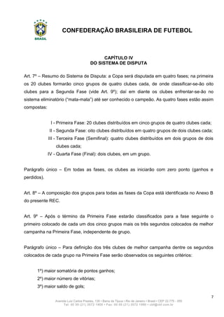 CONFEDERAÇÃO BRASILEIRA DE FUTEBOL
7
Avenida Luiz Carlos Prestes, 130 • Barra da Tijuca • Rio de Janeiro • Brasil • CEP 22.775 - 055
Tel: 00 55 (21) 3572 1900 • Fax: 00 55 (21) 3572 1990 • cbf@cbf.com.br
CAPÍTULO IV
DO SISTEMA DE DISPUTA
Art. 7º – Resumo do Sistema de Disputa: a Copa será disputada em quatro fases; na primeira
os 20 clubes formarão cinco grupos de quatro clubes cada, de onde classificar-se-ão oito
clubes para a Segunda Fase (vide Art. 9º); daí em diante os clubes enfrentar-se-ão no
sistema eliminatório (“mata-mata”) até ser conhecido o campeão. As quatro fases estão assim
compostas:
I - Primeira Fase: 20 clubes distribuídos em cinco grupos de quatro clubes cada;
II - Segunda Fase: oito clubes distribuídos em quatro grupos de dois clubes cada;
III - Terceira Fase (Semifinal): quatro clubes distribuídos em dois grupos de dois
clubes cada;
IV - Quarta Fase (Final): dois clubes, em um grupo.
Parágrafo único – Em todas as fases, os clubes as iniciarão com zero ponto (ganhos e
perdidos).
Art. 8º – A composição dos grupos para todas as fases da Copa está identificada no Anexo B
do presente REC.
Art. 9º – Após o término da Primeira Fase estarão classificados para a fase seguinte o
primeiro colocado de cada um dos cinco grupos mais os três segundos colocados de melhor
campanha na Primeira Fase, independente de grupo.
Parágrafo único – Para definição dos três clubes de melhor campanha dentre os segundos
colocados de cada grupo na Primeira Fase serão observados os seguintes critérios:
1º) maior somatória de pontos ganhos;
2º) maior número de vitórias;
3º) maior saldo de gols;
 