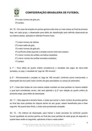 CONFEDERAÇÃO BRASILEIRA DE FUTEBOL
8
Avenida Luiz Carlos Prestes, 130 • Barra da Tijuca • Rio de Janeiro • Brasil • CEP 22.775 - 055
Tel: 00 55 (21) 3572 1900 • Fax: 00 55 (21) 3572 1990 • cbf@cbf.com.br
4º) maior número de gols pró;
5º) sorteio.
Art. 10 – Em caso de empate em pontos ganhos entre dois ou mais clubes ao final da primeira
fase, em cada grupo, o desempate para efeito de classificação será definido observando-se
os critérios abaixo, aplicados à referida Primeira Fase:
1º) maior número de vitórias;
2º) maior saldo de gols;
3º) maior número de gols pró;
4º) confronto direto (quando o empate ocorrer entre dois clubes);
5°) menor número de cartões vermelhos recebidos;
6°) menor número de cartões amarelos recebidos;
7º) sorteio.
§ 1º – Para efeito do quarto critério considera-se o resultado dos jogos de ida-e-volta
somados, ou seja, o resultado do “jogo de 180 minutos”.
§ 2º – Permanecendo o empate no “jogo de 180 minutos” conforme acima mencionado, o
desempate dar-se-á pelo maior número de gols assinalados no campo do adversário.
§ 3º – Caso dois clubes de uma mesma cidade mandem as duas partidas no mesmo estádio
o qual será considerado neutro, não será aplicado o § 2º com relação ao quarto critério do
presente artigo, para efeito de desempate.
Art. 11 – Nas segunda e terceira fases, o clube que somar o maior número de pontos ganhos
ao final das duas partidas em disputa dentro do seu grupo, estará classificado para a fase
seguinte. Na quarta fase (final), o clube será proclamado campeão.
Art. 12 – Os critérios de desempate, para indicar o clube vencedor do confronto quando
houver igualdade em pontos ganhos ao final das duas partidas de cada grupo da segunda a
quarta fases serão os seguintes, aplicáveis à fase e nesta ordem:
 