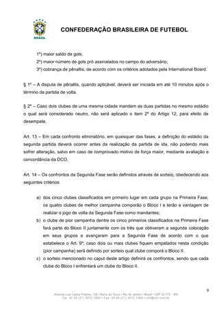 CONFEDERAÇÃO BRASILEIRA DE FUTEBOL
9
Avenida Luiz Carlos Prestes, 130 • Barra da Tijuca • Rio de Janeiro • Brasil • CEP 22.775 - 055
Tel: 00 55 (21) 3572 1900 • Fax: 00 55 (21) 3572 1990 • cbf@cbf.com.br
1º) maior saldo de gols;
2º) maior número de gols pró assinalados no campo do adversário;
3º) cobrança de pênaltis, de acordo com os critérios adotados pela International Board.
§ 1º – A disputa de pênaltis, quando aplicável, deverá ser iniciada em até 10 minutos após o
término da partida de volta.
§ 2º – Caso dois clubes de uma mesma cidade mandem as duas partidas no mesmo estádio
o qual será considerado neutro, não será aplicado o item 2º do Artigo 12, para efeito de
desempate.
Art. 13 – Em cada confronto eliminatório, em quaisquer das fases, a definição do estádio da
segunda partida deverá ocorrer antes da realização da partida de ida, não podendo mais
sofrer alteração, salvo em caso de comprovado motivo de força maior, mediante avaliação e
concordância da DCO.
Art. 14 – Os confrontos da Segunda Fase serão definidos através de sorteio, obedecendo aos
seguintes critérios:
a) dos cinco clubes classificados em primeiro lugar em cada grupo na Primeira Fase,
os quatro clubes de melhor campanha comporão o Bloco I e terão a vantagem de
realizar o jogo de volta da Segunda Fase como mandantes;
b) o clube de pior campanha dentre os cinco primeiros classificados na Primeira Fase
fará parte do Bloco II juntamente com os três que obtiveram a segunda colocação
em seus grupos e avançaram para a Segunda Fase de acordo com o que
estabelece o Art. 9º; caso dois ou mais clubes fiquem empatados nesta condição
(pior campanha) será definido por sorteio qual clube comporá o Bloco II.
c) o sorteio mencionado no caput deste artigo definirá os confrontos, sendo que cada
clube do Bloco I enfrentará um clube do Bloco II.
 