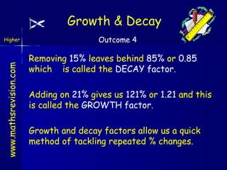 Growth & Decay

www.mathsrevision.com

Higher

Outcome 4

Removing 15% leaves behind 85% or 0.85
which is called the DECAY factor.
Adding on 21% gives us 121% or 1.21 and this
is called the GROWTH factor.
Growth and decay factors allow us a quick
method of tackling repeated % changes.

 