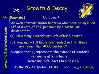 Growth & Decay

www.mathsrevision.com

Higher

Example 1

Outcome 4

An oven contains 10000 bacteria which are being killed
off at a rate of 17% per hour by a particular
disinfectant.
(a) How many bacteria are left after 3 hours?
(b) How many full hours are needed so that there
are fewer than 4000 bacteria?
Suppose that un represents the number of bacteria
remaining after n hours.
Removing 17% leaves behind 83%
so the DECAY factor is 0.83

and

un+1 = 0.83 un

 