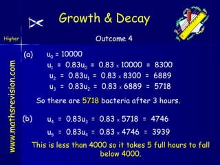 Growth & Decay
Outcome 4

Higher

www.mathsrevision.com

(a)

u0 = 10000
u1 = 0.83u0 = 0.83 X 10000 = 8300
u2 = 0.83u1 = 0.83 X 8300 = 6889
u3 = 0.83u2 = 0.83 X 6889 = 5718
So there are 5718 bacteria after 3 hours.

(b)

u4 = 0.83u3 = 0.83 X 5718 = 4746
u5 = 0.83u4 = 0.83 X 4746 = 3939

This is less than 4000 so it takes 5 full hours to fall
below 4000.

 