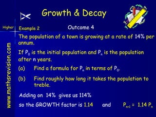 Growth & Decay

www.mathsrevision.com

Higher

Example 2

Outcome 4

The population of a town is growing at a rate of 14% per
annum.
If P0 is the initial population and Pn is the population
after n years.
(a)

Find a formula for Pn in terms of P0.

(b)

Find roughly how long it takes the population to
treble.

Adding on 14% gives us 114%
so the GROWTH factor is 1.14

and

Pn+1 = 1.14 Pn

 