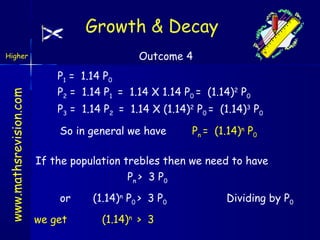 Growth & Decay
Outcome 4

www.mathsrevision.com

Higher

P1 = 1.14 P0
P2 = 1.14 P1 = 1.14 X 1.14 P0 = (1.14)2 P0
P3 = 1.14 P2 = 1.14 X (1.14)2 P0 = (1.14)3 P0
So in general we have

Pn = (1.14)n P0

If the population trebles then we need to have
Pn > 3 P0
or
we get

(1.14)n P0 > 3 P0
(1.14)n > 3

Dividing by P0

 