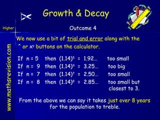 Growth & Decay
Outcome 4

www.mathsrevision.com

Higher

We now use a bit of trial and error along with the
^ or xy buttons on the calculator.
If
If
If
If

n
n
n
n

=5
= 9
= 7
= 8

then
then
then
then

(1.14)5
(1.14)9
(1.14)7
(1.14)8

=
=
=
=

1.92…
3.25…
2.50…
2.85…

too small
too big
too small
too small but
closest to 3.

From the above we can say it takes just over 8 years
for the population to treble.

 