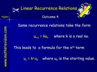 Linear Recurrence Relations
Outcome 4

www.mathsrevision.com

Higher

Some recurrence relations take the form
un+1 = kun

where k is a real no.

This leads to a formula for the nth term
un = kn u0

where u0 is the starting value.

 