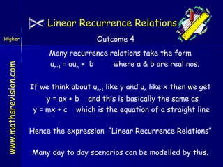 Linear Recurrence Relations

www.mathsrevision.com

Higher

Outcome 4
Many recurrence relations take the form
un+1 = aun + b
where a & b are real nos.
If we think about un+1 like y and un like x then we get
y = ax + b and this is basically the same as
y = mx + c which is the equation of a straight line
Hence the expression “Linear Recurrence Relations”
Many day to day scenarios can be modelled by this.

 