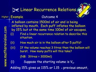 Linear Recurrence Relations

www.mathsrevision.com

Higher

Example

Outcome 4

A balloon contains 1500ml of air and is being
inflated by mouth. Each puff inflates the balloon
by 15% but at the same time 100ml of air escapes.
(i)

Find a linear recurrence relation to describe this
situation.

(ii)

How much air is in the balloon after 5 puffs?

(iii)

If the volume reaches 3 litres then the balloon will
burst. How many puffs will this take?
(NB: 3litres = 3000ml)

(i)

Suppose the starting volume is V0.

Adding 15% gives us 115% or 1.15

X

previous amount,

 
