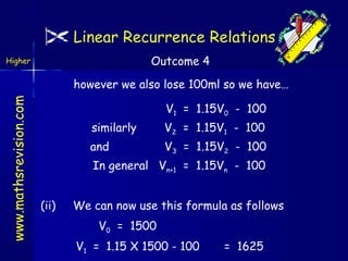 Linear Recurrence Relations
Outcome 4

Higher

www.mathsrevision.com

however we also lose 100ml so we have…
V1 = 1.15V0 - 100
similarly

V2 = 1.15V1 - 100

and

V3 = 1.15V2 - 100

In general Vn+1 = 1.15Vn - 100
(ii)

We can now use this formula as follows
V0 = 1500
V1 = 1.15 X 1500 - 100

= 1625

 
