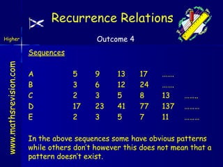 Recurrence Relations
Outcome 4

Higher

www.mathsrevision.com

Sequences
A
B
C
D
E

5
3
2
17
2

9
6
3
23
3

13
12
5
41
5

17
24
8
77
7

…….
…….
13
137
11

……..
………
………

In the above sequences some have obvious patterns
while others don’t however this does not mean that a
pattern doesn’t exist.

 