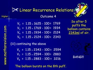 Linear Recurrence Relations
Outcome 4

www.mathsrevision.com

Higher

V2
V3
V4
V5

=
=
=
=

1.15
1.15
1.15
1.15

X
X
X
X

1625 - 100 =
1769 - 100 =
1934 - 100 =
2124 - 100 =

1769
1934
2124
2343

So after 5
puffs the
balloon contains
2343ml of air.

(iii) continuing the above
V6 = 1.15 X 2343 - 100 = 2594
V7 = 1.15 X 2594 - 100= 2883
V8 = 1.15 X 2883 - 100 = 3216
The balloon bursts on the 8th puff.

BANG!!!

 