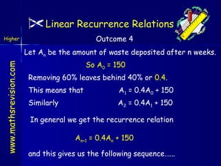 Linear Recurrence Relations
Outcome 4

Higher

www.mathsrevision.com

Let An be the amount of waste deposited after n weeks.
So A0 = 150
Removing 60% leaves behind 40% or 0.4.
This means that

A1 = 0.4A0 + 150

Similarly

A 2 = 0.4A1 + 150

In general we get the recurrence relation
An+1 = 0.4An + 150
and this gives us the following sequence…...

 