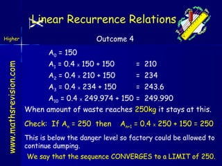 Linear Recurrence Relations
Outcome 4

Higher

www.mathsrevision.com

A0 = 150
A1 = 0.4 X 150 + 150

= 210

A2 = 0.4 X 210 + 150

= 234

A3 = 0.4 X 234 + 150

= 243.6

A10 = 0.4 X 249.974 + 150 = 249.990
When amount of waste reaches 250kg it stays at this.
Check: If An = 250 then

An+1 = 0.4 X 250 + 150 = 250

This is below the danger level so factory could be allowed to
continue dumping.
We say that the sequence CONVERGES to a LIMIT of 250.

 