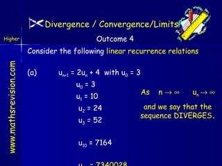 Divergence / Convergence/Limits
Outcome 4

Higher

www.mathsrevision.com

Consider the following linear recurrence relations
(a)

un+1 = 2un + 4 with u0 = 3
u0 = 3
u1 = 10
u2 = 24
u3 = 52
u10 = 7164

As

n→∞

un → ∞

and we say that the
sequence DIVERGES.

 