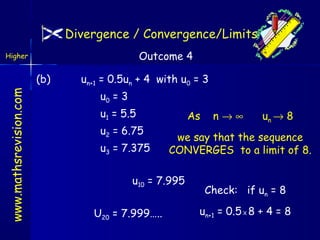 Divergence / Convergence/Limits
Outcome 4

Higher

www.mathsrevision.com

(b)

un+1 = 0.5un + 4 with u0 = 3
u0 = 3
u1 = 5.5
u2 = 6.75
u3 = 7.375

As

un → 8

we say that the sequence
CONVERGES to a limit of 8.

u10 = 7.995
U20 = 7.999…..

n→∞

Check: if un = 8
un+1 = 0.5 X 8 + 4 = 8

 